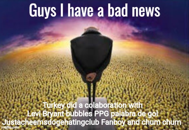 Guys i have a bad news | Turkey did a colaboration with
Levi Bryant bubbles PPG palabra de gol
Justacheemsdogehatingclub Fanboy and chum chum | image tagged in guys i have a bad news | made w/ Imgflip meme maker