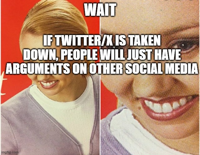 blublubooooooooo | IF TWITTER/X IS TAKEN DOWN, PEOPLE WILL JUST HAVE ARGUMENTS ON OTHER SOCIAL MEDIA; WAIT | image tagged in wait what | made w/ Imgflip meme maker