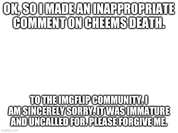 If you guys ban me, I won’t complain. | OK, SO I MADE AN INAPPROPRIATE COMMENT ON CHEEMS DEATH. TO THE IMGFLIP COMMUNITY, I AM SINCERELY SORRY. IT WAS IMMATURE AND UNCALLED FOR. PLEASE FORGIVE ME. | image tagged in blank white template,cheems,i'm sorry | made w/ Imgflip meme maker