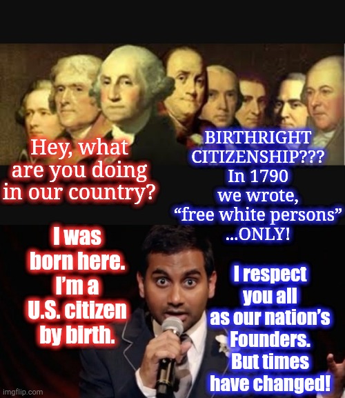 History Lesson (ft. Aziz Ansari) | BIRTHRIGHT CITIZENSHIP??? In 1790 we wrote, “free white persons”
...ONLY! Hey, what are you doing in our country? I was born here. I’m a U.S. citizen by birth. I respect you all as our nation’s Founders. But times have changed! | image tagged in founding fathers,aziz bomb,memes,aziz ansari,immigration,citizenship | made w/ Imgflip meme maker