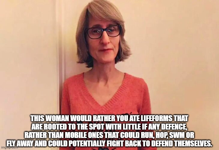 Vegan teacher's folly. | THIS WOMAN WOULD RATHER YOU ATE LIFEFORMS THAT ARE ROOTED TO THE SPOT WITH LITTLE IF ANY DEFENCE, RATHER THAN MOBILE ONES THAT COULD RUN, HOP, SWM OR FLY AWAY AND COULD POTENTIALLY FIGHT BACK TO DEFEND THEMSELVES. | image tagged in that vegan teacher | made w/ Imgflip meme maker