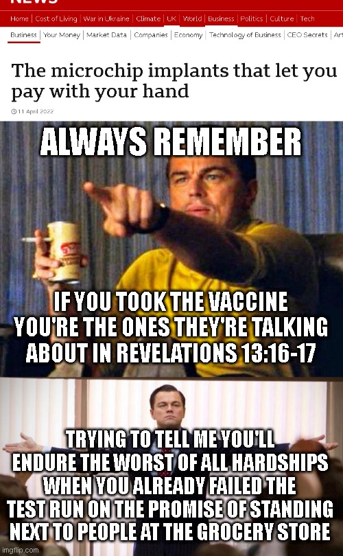 ALWAYS REMEMBER; IF YOU TOOK THE VACCINE YOU'RE THE ONES THEY'RE TALKING ABOUT IN REVELATIONS 13:16-17; TRYING TO TELL ME YOU'LL ENDURE THE WORST OF ALL HARDSHIPS WHEN YOU ALREADY FAILED THE TEST RUN ON THE PROMISE OF STANDING NEXT TO PEOPLE AT THE GROCERY STORE | image tagged in leonardo dicaprio pointing at tv,wolf of wallstreet | made w/ Imgflip meme maker
