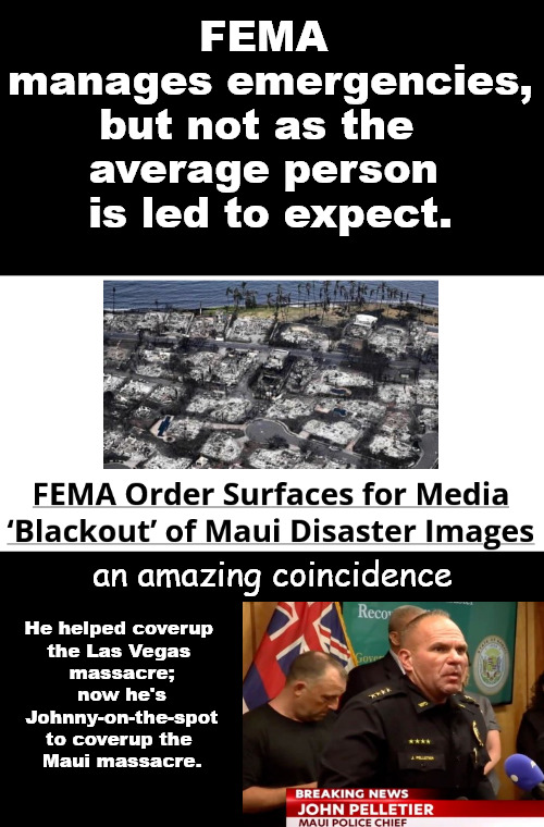 The Feds have an agency that manages emergencies- including the necessary coverup when needed. | FEMA 
manages emergencies,
but not as the  
average person 
is led to expect. an amazing coincidence; He helped coverup 
the Las Vegas 
massacre;
now he's
Johnny-on-the-spot
to coverup the 
Maui massacre. | image tagged in memes,politics,maui coverup | made w/ Imgflip meme maker
