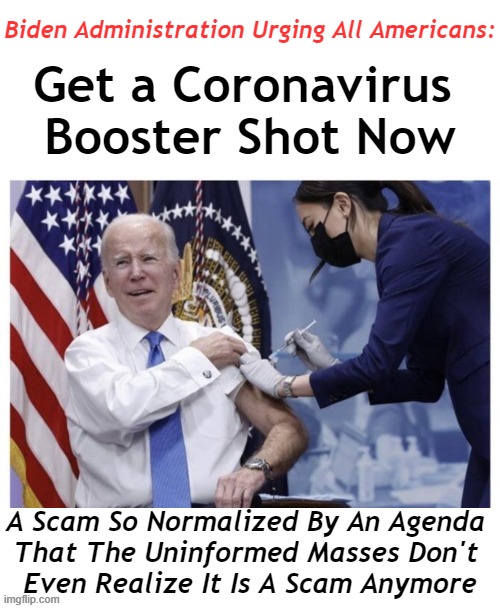 Do your due diligence and research "Died Suddenly" | Biden Administration Urging All Americans:; Get a Coronavirus 

Booster Shot Now; A Scam So Normalized By An Agenda 
That The Uninformed Masses Don't 
Even Realize It Is A Scam Anymore | image tagged in politics,covid vaccine,agenda,joe biden,admin,injuries | made w/ Imgflip meme maker