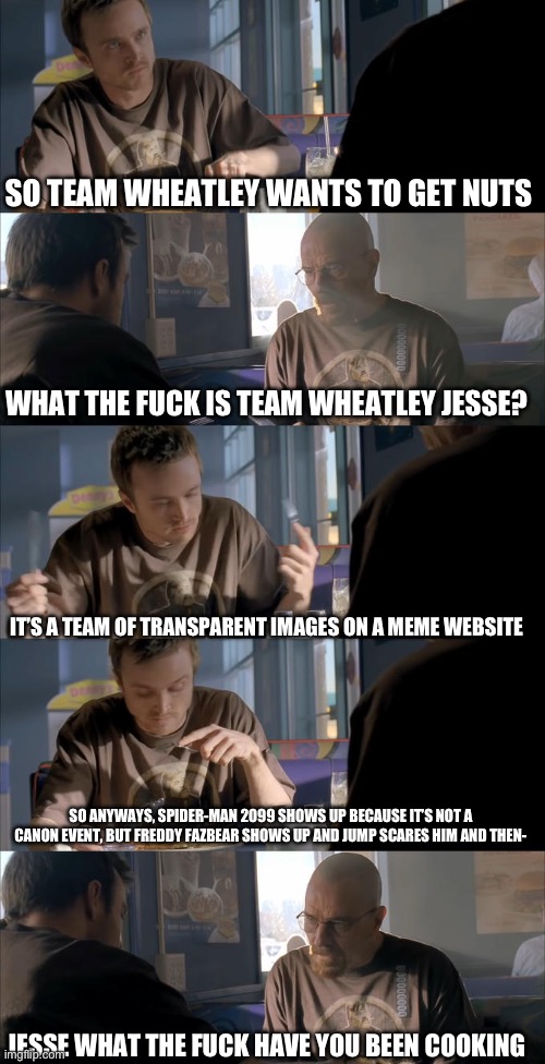 Jesse WTF are you talking about? | SO TEAM WHEATLEY WANTS TO GET NUTS WHAT THE FUCK IS TEAM WHEATLEY JESSE? IT’S A TEAM OF TRANSPARENT IMAGES ON A MEME WEBSITE SO ANYWAYS, SPI | image tagged in jesse wtf are you talking about | made w/ Imgflip meme maker