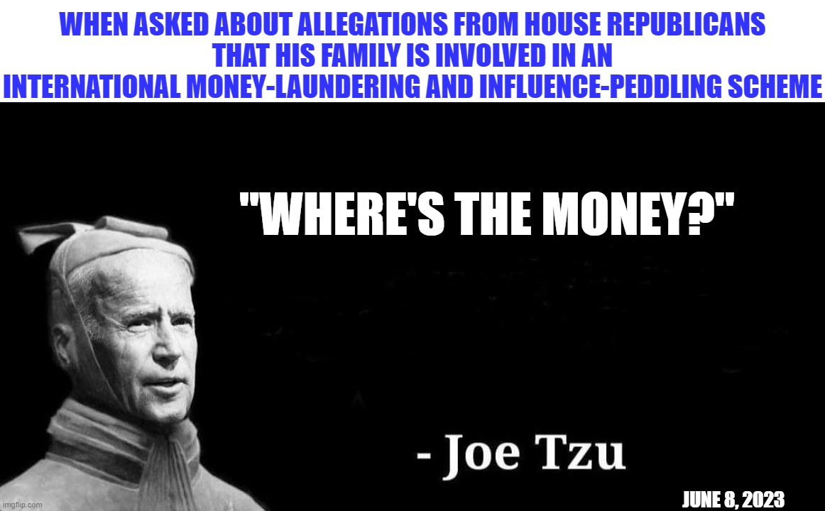 Along with Sun Tzu, two of the greatest philosophers in human history | WHEN ASKED ABOUT ALLEGATIONS FROM HOUSE REPUBLICANS
THAT HIS FAMILY IS INVOLVED IN AN
INTERNATIONAL MONEY-LAUNDERING AND INFLUENCE-PEDDLING SCHEME; "WHERE'S THE MONEY?"; JUNE 8, 2023 | image tagged in liberal media,liberal hypocrisy,liberal logic,hollywood liberals,stupid liberals,biden | made w/ Imgflip meme maker