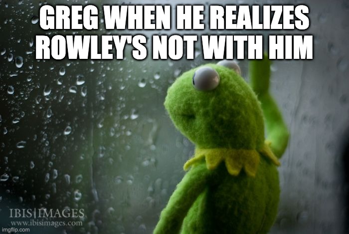 kermit window | GREG WHEN HE REALIZES ROWLEY'S NOT WITH HIM | image tagged in kermit window | made w/ Imgflip meme maker
