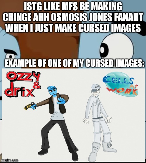 Go ahead and search the art for yourself | ISTG LIKE MFS BE MAKING CRINGE AHH OSMOSIS JONES FANART WHEN I JUST MAKE CURSED IMAGES; EXAMPLE OF ONE OF MY CURSED IMAGES: | image tagged in bombastic side eye | made w/ Imgflip meme maker