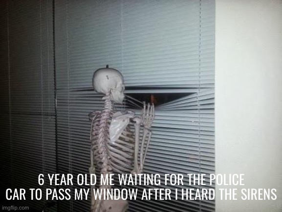 Looking out the window waiting to see the police car pass | 6 YEAR OLD ME WAITING FOR THE POLICE CAR TO PASS MY WINDOW AFTER I HEARD THE SIRENS | image tagged in skeleton looking out window | made w/ Imgflip meme maker