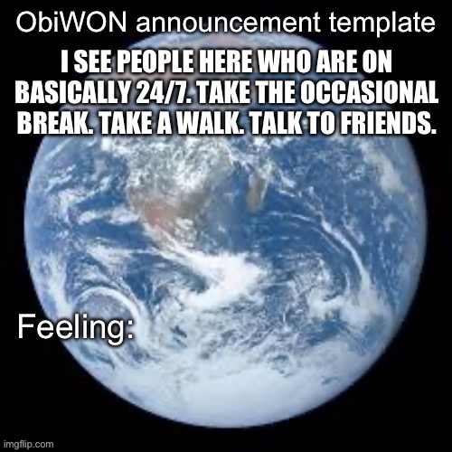 ObiWON announcement template | I SEE PEOPLE HERE WHO ARE ON BASICALLY 24/7. TAKE THE OCCASIONAL BREAK. TAKE A WALK. TALK TO FRIENDS. | image tagged in obiwon announcement template | made w/ Imgflip meme maker