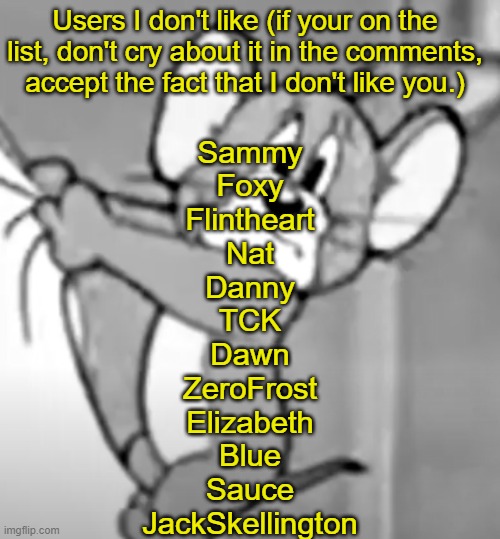 awww the skrunkly | Users I don't like (if your on the list, don't cry about it in the comments, accept the fact that I don't like you.); Sammy
Foxy
Flintheart
Nat
Danny
TCK
Dawn
ZeroFrost
Elizabeth
Blue
Sauce
JackSkellington | image tagged in awww the skrunkly | made w/ Imgflip meme maker