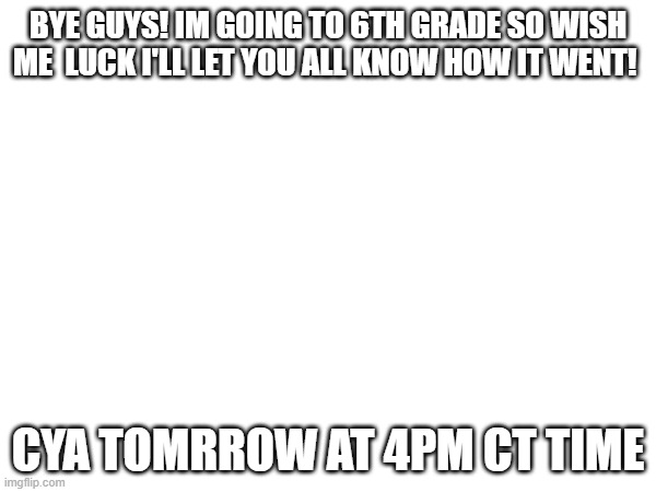 BYE GUYS! IM GOING TO 6TH GRADE SO WISH ME  LUCK I'LL LET YOU ALL KNOW HOW IT WENT! CYA TOMRROW AT 4PM CT TIME | made w/ Imgflip meme maker