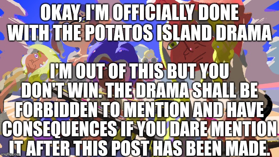 Do you understand? | OKAY, I'M OFFICIALLY DONE WITH THE POTATOS ISLAND DRAMA; I'M OUT OF THIS BUT YOU DON'T WIN. THE DRAMA SHALL BE FORBIDDEN TO MENTION AND HAVE CONSEQUENCES IF YOU DARE MENTION IT AFTER THIS POST HAS BEEN MADE. | made w/ Imgflip meme maker