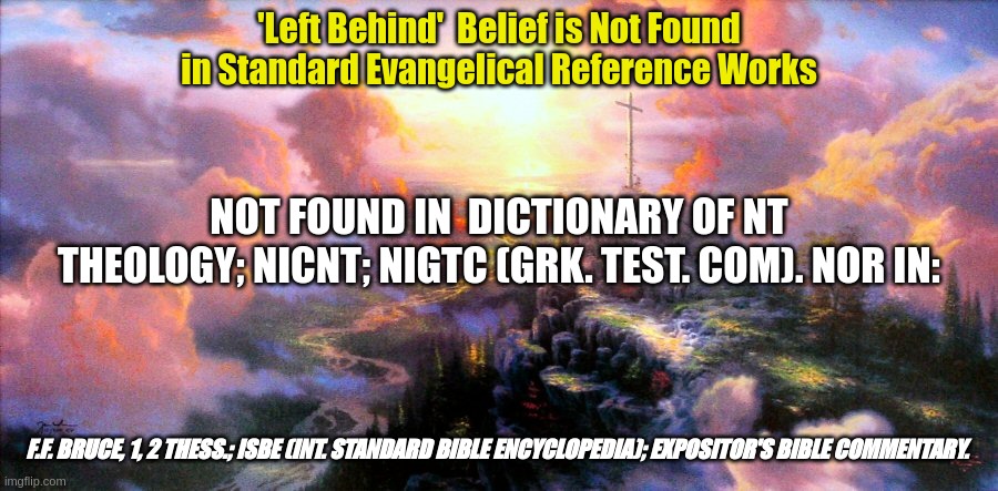 Left Behind | 'Left Behind'  Belief is Not Found in Standard Evangelical Reference Works; NOT FOUND IN  DICTIONARY OF NT THEOLOGY; NICNT; NIGTC (GRK. TEST. COM). NOR IN:; F.F. BRUCE, 1, 2 THESS.; ISBE (INT. STANDARD BIBLE ENCYCLOPEDIA); EXPOSITOR'S BIBLE COMMENTARY. | image tagged in new testament,evangelical reference works | made w/ Imgflip meme maker