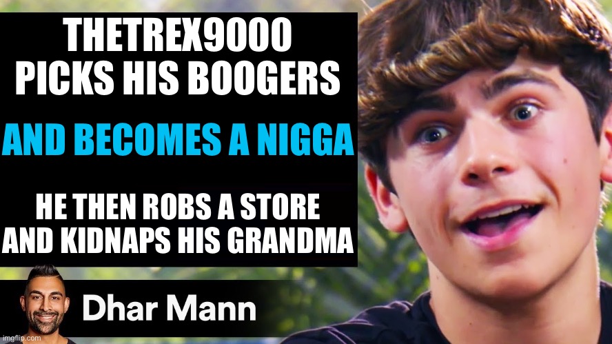 Dhar Mann Thumbnail Maker (Bully Edition) | THETREX9000 PICKS HIS BOOGERS; AND BECOMES A NIGGA; HE THEN ROBS A STORE AND KIDNAPS HIS GRANDMA | image tagged in dhar mann thumbnail maker bully edition | made w/ Imgflip meme maker