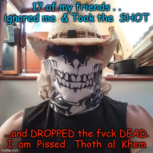 SAFE AND EFFECTIVE | 17 of my friends . . ignored me  & Took the  SHOT; ...and DROPPED the fvck DEAD.
I  am  Pissed   Thoth  al  Khem | image tagged in covid lie,bill gates,wef,klaus schwab,pedo joe biden | made w/ Imgflip meme maker