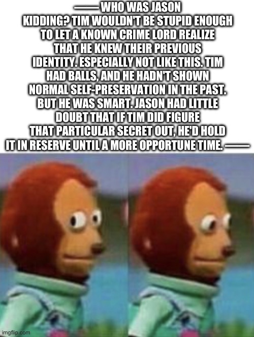 Side Eye Teddy White Banner | —— WHO WAS JASON KIDDING? TIM WOULDN'T BE STUPID ENOUGH TO LET A KNOWN CRIME LORD REALIZE THAT HE KNEW THEIR PREVIOUS IDENTITY. ESPECIALLY NOT LIKE THIS. TIM HAD BALLS, AND HE HADN'T SHOWN NORMAL SELF-PRESERVATION IN THE PAST. BUT HE WAS SMART. JASON HAD LITTLE DOUBT THAT IF TIM DID FIGURE THAT PARTICULAR SECRET OUT, HE'D HOLD IT IN RESERVE UNTIL A MORE OPPORTUNE TIME. —— | image tagged in side eye teddy white banner | made w/ Imgflip meme maker