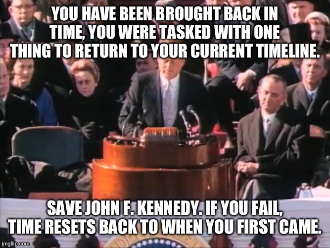 Rules in comments | YOU HAVE BEEN BROUGHT BACK IN TIME, YOU WERE TASKED WITH ONE THING TO RETURN TO YOUR CURRENT TIMELINE. SAVE JOHN F. KENNEDY. IF YOU FAIL, TIME RESETS BACK TO WHEN YOU FIRST CAME. | image tagged in john f kennedy ask not what your country can do for you | made w/ Imgflip meme maker