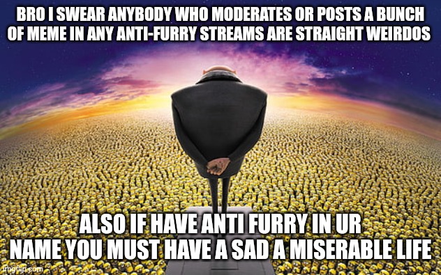 Goofy ass "I'ma kill a furry." Kinda guys | BRO I SWEAR ANYBODY WHO MODERATES OR POSTS A BUNCH OF MEME IN ANY ANTI-FURRY STREAMS ARE STRAIGHT WEIRDOS; ALSO IF HAVE ANTI FURRY IN UR NAME YOU MUST HAVE A SAD A MISERABLE LIFE | image tagged in gru standing over minions | made w/ Imgflip meme maker
