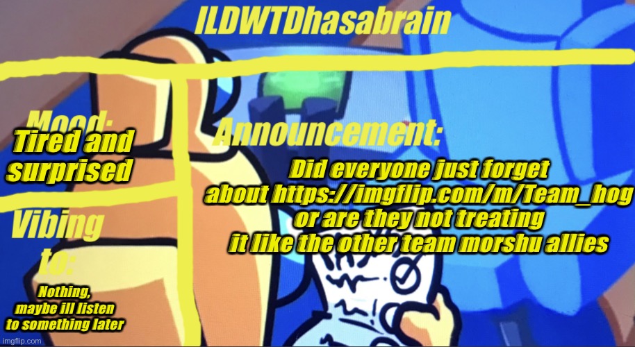 ILDWTD’s yellow impostor announcement template | Tired and surprised; Did everyone just forget about https://imgflip.com/m/Team_hog or are they not treating it like the other team morshu allies; Nothing, maybe ill listen to something later | image tagged in ildwtd s yellow impostor announcement template | made w/ Imgflip meme maker