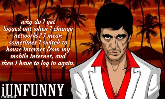 iUnFunny's Scarface template | why do I get logged out when I change networks? I mean sometimes I switch to house internet from my mobile internet, and then I have to log in again. | image tagged in iunfunny's scarface template | made w/ Imgflip meme maker