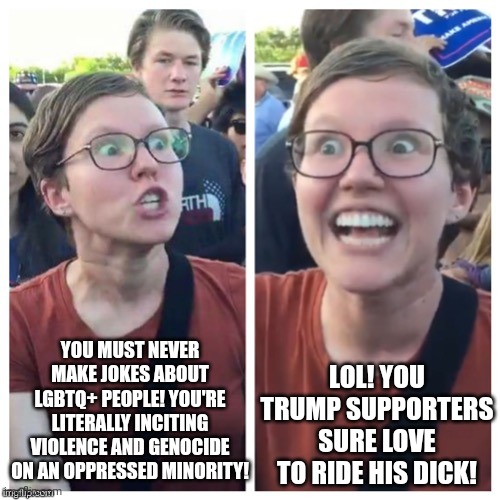 The same people who think gay jokes are anti-lgbt violence love to make homophobic jokes about Trump supporters | YOU MUST NEVER MAKE JOKES ABOUT LGBTQ+ PEOPLE! YOU'RE LITERALLY INCITING VIOLENCE AND GENOCIDE ON AN OPPRESSED MINORITY! LOL! YOU TRUMP SUPPORTERS SURE LOVE TO RIDE HIS DICK! | image tagged in sjw hypocrisy,lgbtq,gay jokes,liberal hypocrisy,liberal logic | made w/ Imgflip meme maker