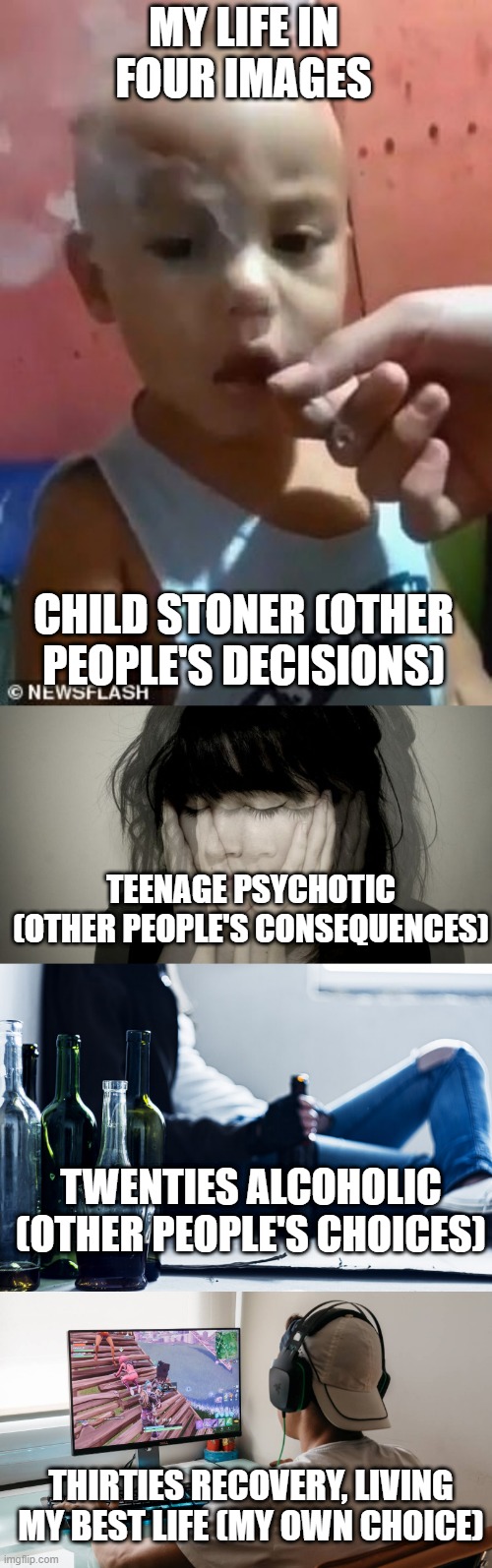 MY LIFE IN FOUR IMAGES; CHILD STONER (OTHER PEOPLE'S DECISIONS); TEENAGE PSYCHOTIC (OTHER PEOPLE'S CONSEQUENCES); TWENTIES ALCOHOLIC (OTHER PEOPLE'S CHOICES); THIRTIES RECOVERY, LIVING MY BEST LIFE (MY OWN CHOICE) | image tagged in life | made w/ Imgflip meme maker