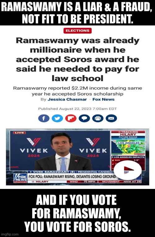 Ramaswamy is another Democrat who claims to be a Republican. | RAMASWAMY IS A LIAR & A FRAUD, 
NOT FIT TO BE PRESIDENT. AND IF YOU VOTE 
FOR RAMASWAMY, 
YOU VOTE FOR SOROS. | image tagged in presidential election,liar,fraud,election | made w/ Imgflip meme maker