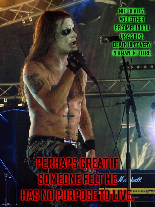 Black Metal Taake | NOT REALLY, YOU EITHER BECOME JINROU OR A SHIKI, DEATH ISN'T VERY PERMANENT HERE. PERHAPS GREAT IF SOMEONE FELT HE HAS NO PURPOSE TO LIVE. | image tagged in black metal taake | made w/ Imgflip meme maker