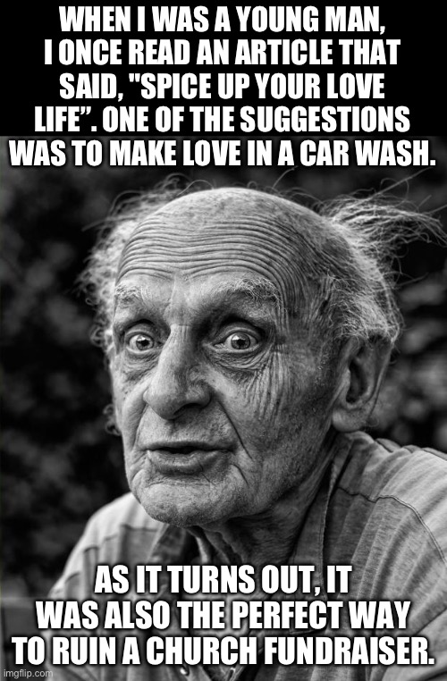 Love life | WHEN I WAS A YOUNG MAN, I ONCE READ AN ARTICLE THAT SAID, "SPICE UP YOUR LOVE LIFE”. ONE OF THE SUGGESTIONS WAS TO MAKE LOVE IN A CAR WASH. AS IT TURNS OUT, IT WAS ALSO THE PERFECT WAY TO RUIN A CHURCH FUNDRAISER. | image tagged in old man | made w/ Imgflip meme maker