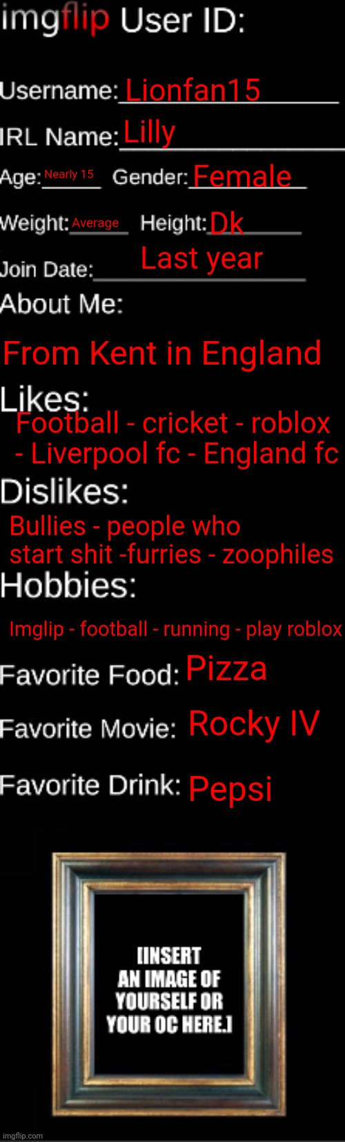 Know me | Lionfan15; Lilly; Nearly 15; Female; Dk; Average; Last year; From Kent in England; Football - cricket - roblox - Liverpool fc - England fc; Bullies - people who start shit -furries - zoophiles; Imglip - football - running - play roblox; Pizza; Rocky IV; Pepsi | image tagged in imgflip id card | made w/ Imgflip meme maker