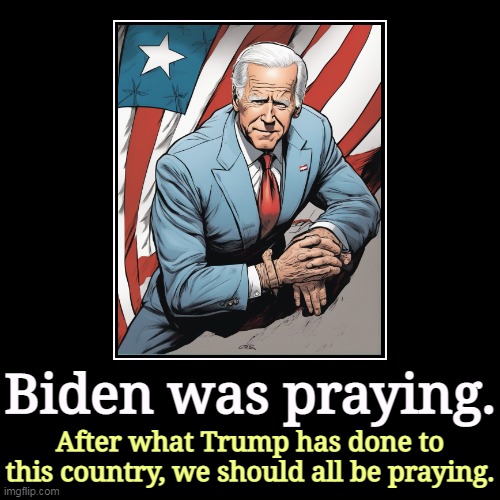 Biden is a believing Christian. Nobody has ever seen Trump pray. | Biden was praying. | After what Trump has done to this country, we should all be praying. | image tagged in funny,demotivationals,biden,prayer,christian,evangelicals | made w/ Imgflip demotivational maker