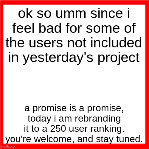 i really wanna slow this down but imma be spammed with "not reading allat" | ok so umm since i feel bad for some of the users not included in yesterday's project; a promise is a promise, today i am rebranding it to a 250 user ranking. you're welcome, and stay tuned. | image tagged in red box | made w/ Imgflip meme maker