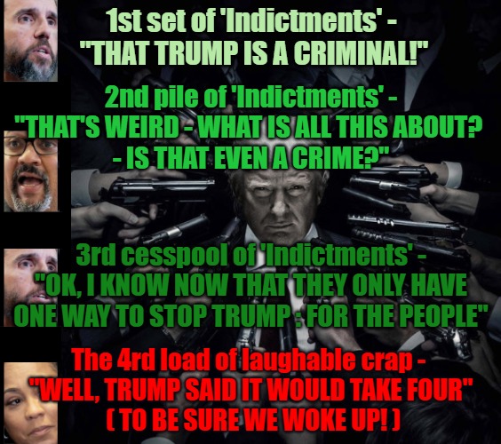 4 Indictments should do it | 1st set of 'Indictments' - 
"THAT TRUMP IS A CRIMINAL!"; 2nd pile of 'Indictments' -
"THAT'S WEIRD - WHAT IS ALL THIS ABOUT? 
- IS THAT EVEN A CRIME?"; 3rd cesspool of 'Indictments' -
"OK, I KNOW NOW THAT THEY ONLY HAVE ONE WAY TO STOP TRUMP : FOR THE PEOPLE"; The 4rd load of laughable crap - 
"WELL, TRUMP SAID IT WOULD TAKE FOUR"
 ( TO BE SURE WE WOKE UP! ) | image tagged in trump indictment,wake up,doj,maga,4 indictments should do it | made w/ Imgflip meme maker