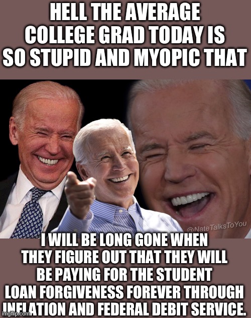 slow joe! you da man! | HELL THE AVERAGE COLLEGE GRAD TODAY IS SO STUPID AND MYOPIC THAT; I WILL BE LONG GONE WHEN THEY FIGURE OUT THAT THEY WILL BE PAYING FOR THE STUDENT LOAN FORGIVENESS FOREVER THROUGH INFLATION AND FEDERAL DEBIT SERVICE. | image tagged in joe biden laughing | made w/ Imgflip meme maker