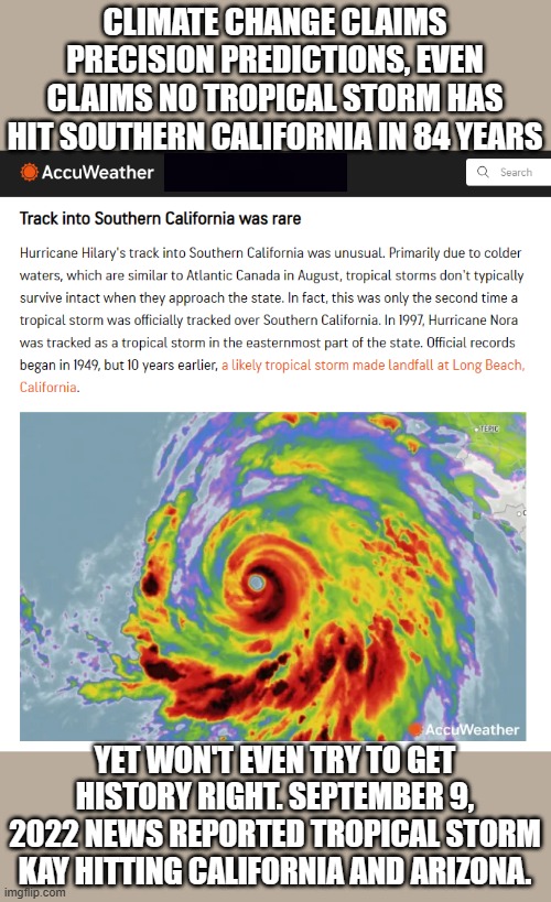 When truth is destroyed, nothing stands in the way of lies. Science disappears soon afterward. | CLIMATE CHANGE CLAIMS PRECISION PREDICTIONS, EVEN CLAIMS NO TROPICAL STORM HAS HIT SOUTHERN CALIFORNIA IN 84 YEARS; YET WON'T EVEN TRY TO GET HISTORY RIGHT. SEPTEMBER 9, 2022 NEWS REPORTED TROPICAL STORM KAY HITTING CALIFORNIA AND ARIZONA. | image tagged in climate change,lies,hilary,hurricane | made w/ Imgflip meme maker