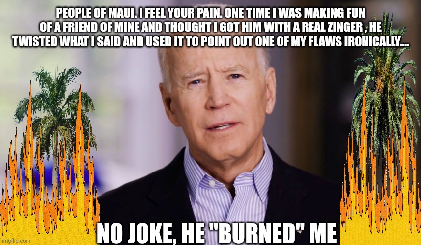 Biden maui disaster | PEOPLE OF MAUI. I FEEL YOUR PAIN. ONE TIME I WAS MAKING FUN OF A FRIEND OF MINE AND THOUGHT I GOT HIM WITH A REAL ZINGER , HE TWISTED WHAT I SAID AND USED IT TO POINT OUT ONE OF MY FLAWS IRONICALLY.... NO JOKE, HE "BURNED" ME | image tagged in joe biden 2020 | made w/ Imgflip meme maker