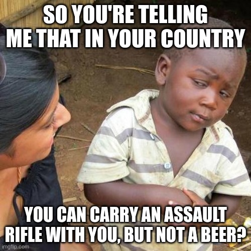 assault rife but not a beer | SO YOU'RE TELLING ME THAT IN YOUR COUNTRY; YOU CAN CARRY AN ASSAULT RIFLE WITH YOU, BUT NOT A BEER? | image tagged in memes,third world skeptical kid | made w/ Imgflip meme maker