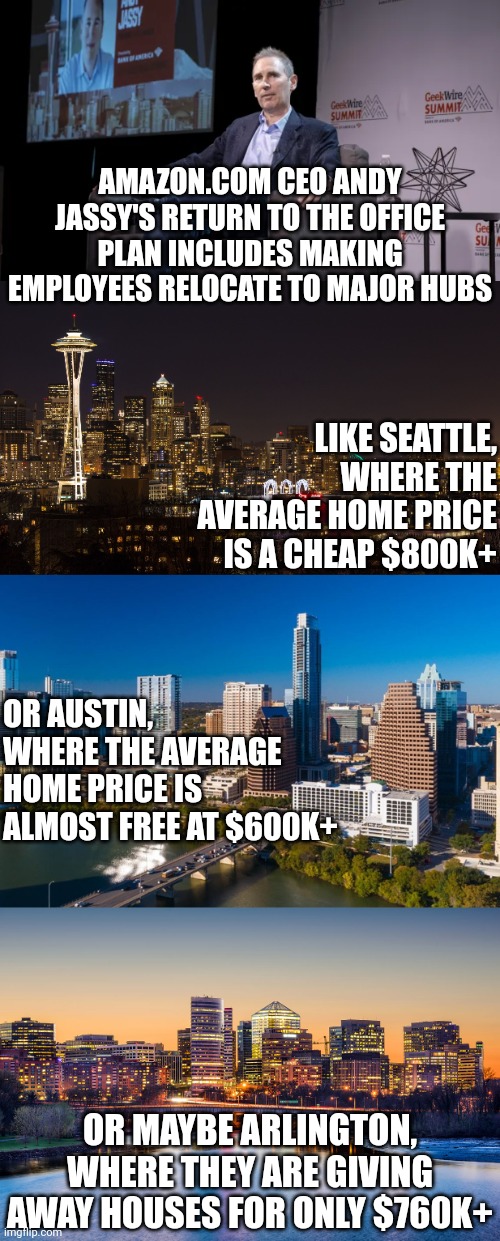 Millionaire CEOs keep expecting employees to relocate to expensive cities while mortgage rates are well over 7%? Sure! | AMAZON.COM CEO ANDY JASSY'S RETURN TO THE OFFICE PLAN INCLUDES MAKING EMPLOYEES RELOCATE TO MAJOR HUBS; LIKE SEATTLE, WHERE THE AVERAGE HOME PRICE IS A CHEAP $800K+; OR AUSTIN, WHERE THE AVERAGE HOME PRICE IS ALMOST FREE AT $600K+; OR MAYBE ARLINGTON, WHERE THEY ARE GIVING AWAY HOUSES FOR ONLY $760K+ | image tagged in amazon,employees,expensive,out of touch,working from home,bad idea | made w/ Imgflip meme maker