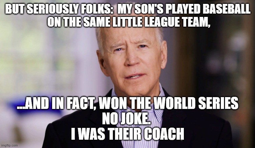 Coach Brandon, greatest ever | BUT SERIOUSLY FOLKS:  MY SON'S PLAYED BASEBALL 
ON THE SAME LITTLE LEAGUE TEAM, ...AND IN FACT, WON THE WORLD SERIES
NO JOKE. 
I WAS THEIR COACH | image tagged in joe biden 2020,kamala harris,tony blair,john kerry,cultural marxism,crooked hillary | made w/ Imgflip meme maker
