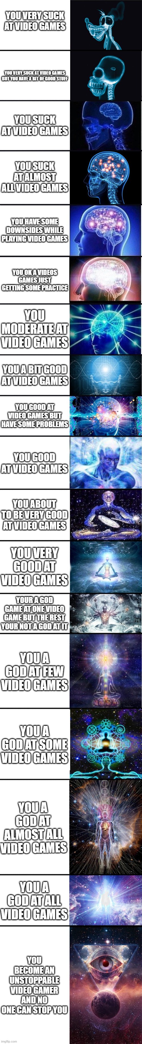 The levels of gaming | YOU VERY SUCK AT VIDEO GAMES; YOU VERY SUCK AT VIDEO GAMES BUT YOU HAVE A BIT OF GOOD STUFF; YOU SUCK AT VIDEO GAMES; YOU SUCK AT ALMOST ALL VIDEO GAMES; YOU HAVE SOME DOWNSIDES WHILE PLAYING VIDEO GAMES; YOU OK A VIDEOS GAMES JUST GETTING SOME PRACTICE; YOU MODERATE AT VIDEO GAMES; YOU A BIT GOOD AT VIDEO GAMES; YOU GOOD AT VIDEO GAMES BUT HAVE SOME PROBLEMS; YOU GOOD AT VIDEO GAMES; YOU ABOUT TO BE VERY GOOD AT VIDEO GAMES; YOU VERY GOOD AT VIDEO GAMES; YOUR A GOD GAME AT ONE VIDEO GAME BUT THE REST YOUR NOT A GOD AT IT; YOU A GOD AT FEW VIDEO GAMES; YOU A GOD AT SOME VIDEO GAMES; YOU A GOD AT ALMOST ALL VIDEO GAMES; YOU A GOD AT ALL VIDEO GAMES; YOU BECOME AN UNSTOPPABLE VIDEO GAMER AND NO ONE CAN STOP YOU | image tagged in expanding brain 9001,the level of gaming | made w/ Imgflip meme maker