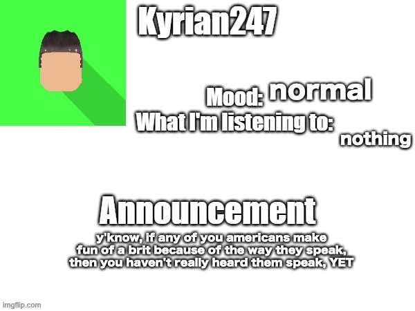 kyrian247 fourth announcement Template (thanks BlookTheUhmUhhhh) | normal; nothing; y'know, if any of you americans make fun of a brit because of the way they speak, then you haven't really heard them speak, YET | image tagged in kyrian247 fourth announcement template thanks blooktheuhmuhhhh | made w/ Imgflip meme maker
