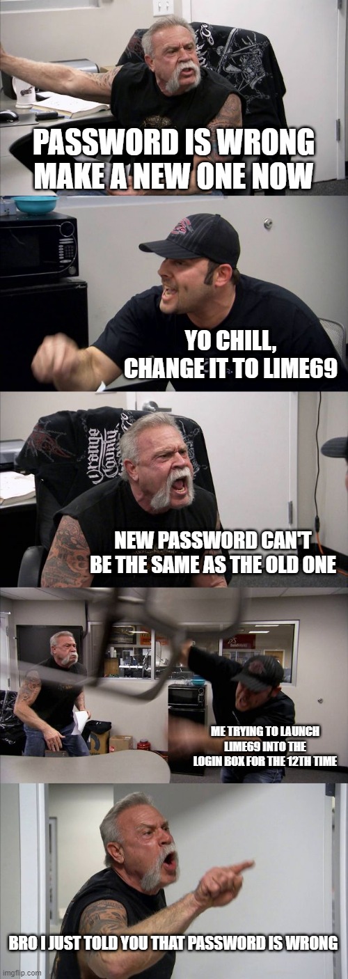 bro change ur password | PASSWORD IS WRONG MAKE A NEW ONE NOW; YO CHILL, CHANGE IT TO LIME69; NEW PASSWORD CAN'T BE THE SAME AS THE OLD ONE; ME TRYING TO LAUNCH LIME69 INTO THE LOGIN BOX FOR THE 12TH TIME; BRO I JUST TOLD YOU THAT PASSWORD IS WRONG | image tagged in memes,american chopper argument | made w/ Imgflip meme maker