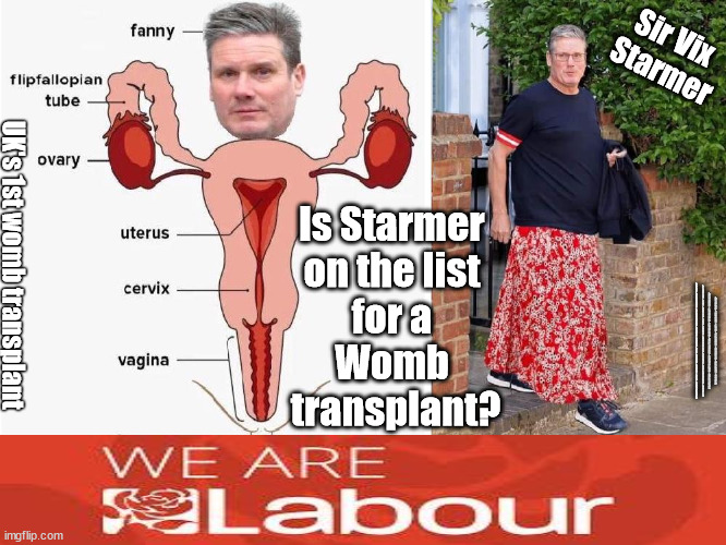 Should Starmer be entitled to an NHS Womb transplant? | Sir Vix 
Starmer; Is Starmer 
on the list 
for a 
Womb 
transplant? UK's 1st womb transplant; #IMMIGRATION #STARMEROUT #LABOUR #WEARECORBYN #KEIRSTARMER #DIANEABBOTT #MCDONNELL #CULTOFCORBYN #LABOURISDEAD #LABOURRACISM #SOCIALISTSUNDAY #NEVERVOTELABOUR #SOCIALISTANYDAY #ANTISEMITISM #SAVILE #SAVILEGATE #PAEDO #WORBOYS #GROOMINGGANGS #PAEDOPHILE #ILLEGALIMMIGRATION #IMMIGRANTS #INVASION #STARMERRESIGN #STARMERISWRONG #SIRSOFTIE #SIRSOFTY #BLAIR #STEROIDS #ECONOMY #WOMB #WOMBTRANSPLANT | image tagged in flipflop sir vix starmer,labourisdead,illegal immigration,starmerout getstarmerout,stop boats rwanda echr,just stop oil | made w/ Imgflip meme maker