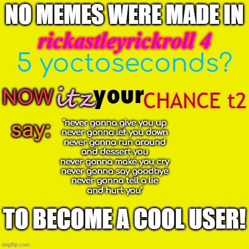 say it to become a cool user | NO MEMES WERE MADE IN; rickastleyrickroll 4; 5 yoctoseconds? your; CHANCE t2; itz; NOW; say:; "never gonna give you up
never gonna let you down
never gonna run around
and dessert you
never gonna make you cry
never gonna say goodbye
never gonna tell a lie
and hurt you"; TO BECOME A COOL USER! | image tagged in never,gonna,give,you,up | made w/ Imgflip meme maker