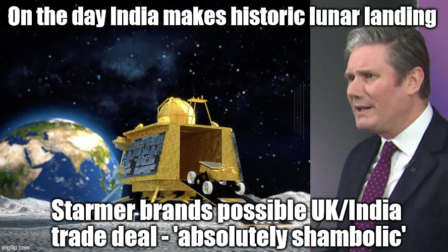 Historic Moon Landing - Starmer brands possible UK/India trade deal - 'absolutely shambolic' | On the day India makes historic lunar landing; #Immigration #Starmerout #Labour #wearecorbyn #KeirStarmer #DianeAbbott #McDonnell #cultofcorbyn #labourisdead #labourracism #socialistsunday #nevervotelabour #socialistanyday #Antisemitism #Savile #SavileGate #Paedo #Worboys #GroomingGangs #Paedophile #IllegalImmigration #Immigrants #Invasion #StarmerResign #Starmeriswrong #SirSoftie #SirSofty #Blair #Steroids #Economy #IndiaMoonLanding; Starmer brands possible UK/India 
trade deal - 'absolutely shambolic' | image tagged in labourisdead,illegal immigration,starmerout getstarmerout,stop boats rwanda echr,greenpeace just stop oil,india moon landing | made w/ Imgflip meme maker
