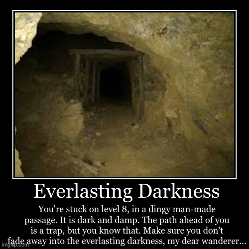 The darkness consumes and leaves no trace | Everlasting Darkness | You're stuck on level 8, in a dingy man-made passage. It is dark and damp. The path ahead of you is a trap, but you k | image tagged in funny,demotivationals | made w/ Imgflip demotivational maker