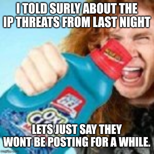 shitpost | I TOLD SURLY ABOUT THE IP THREATS FROM LAST NIGHT; LETS JUST SAY THEY WONT BE POSTING FOR A WHILE. | image tagged in shitpost | made w/ Imgflip meme maker