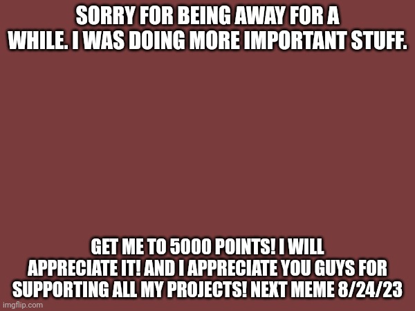 I'm back from my brake | SORRY FOR BEING AWAY FOR A WHILE. I WAS DOING MORE IMPORTANT STUFF. GET ME TO 5000 POINTS! I WILL APPRECIATE IT! AND I APPRECIATE YOU GUYS FOR SUPPORTING ALL MY PROJECTS! NEXT MEME 8/24/23 | image tagged in im back,help wanted | made w/ Imgflip meme maker