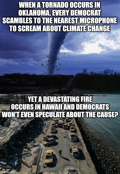 The silence about the Maui Inferno is devastating.... why aren't Dems screaming about this? Something is wrong here! | WHEN A TORNADO OCCURS IN OKLAHOMA, EVERY DEMOCRAT SCAMBLES TO THE NEAREST MICROPHONE TO SCREAM ABOUT CLIMATE CHANGE; YET A DEVASTATING FIRE OCCURS IN HAWAII AND DEMOCRATS WON'T EVEN SPECULATE ABOUT THE CAUSE? | image tagged in tornado,fire,hawaii,liberal hypocrisy,democrats,government corruption | made w/ Imgflip meme maker